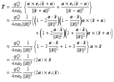 $$\begin{aligned}\displaystyle\boldsymbol{T}&\displaystyle=\frac{qQ}{4\pi\varepsilon_{0}}\,\left\{\frac{\boldsymbol{a}\times\boldsymbol{e}_{r}(\tilde{\boldsymbol{x}}+\boldsymbol{a})}{\|\tilde{\boldsymbol{x}}+\boldsymbol{a}\|^{2}}+\frac{\boldsymbol{a}\times\boldsymbol{e}_{r}(\tilde{\boldsymbol{x}}-\boldsymbol{a})}{\|\tilde{\boldsymbol{x}}-\boldsymbol{a}\|^{2}}\right\}\\ \displaystyle&\displaystyle\approx\frac{qQ}{4\pi\varepsilon_{0}}\frac{1}{\|\tilde{\boldsymbol{x}}\|^{3}}\biggl\{\biggl( 1-2\frac{\boldsymbol{a}\cdot\tilde{\boldsymbol{x}}}{\|\tilde{\boldsymbol{x}}\|^{2}}\biggr)\biggl( 1-\frac{\boldsymbol{a}\cdot\tilde{\boldsymbol{x}}}{\|\tilde{\boldsymbol{x}}\|^{2}}\biggr)\boldsymbol{a}\times(\tilde{\boldsymbol{x}}+\boldsymbol{a})\\ \displaystyle&\displaystyle\hphantom{{}\approx\frac{qQ}{4\pi\varepsilon_{0}}\frac{1}{\|\tilde{\boldsymbol{x}}\|^{3}}\biggl\{{}}+\biggl( 1+2\frac{\boldsymbol{a}\cdot\tilde{\boldsymbol{x}}}{\|\tilde{\boldsymbol{x}}\|^{2}}\biggr)\biggl( 1+\frac{\boldsymbol{a}\cdot\tilde{\boldsymbol{x}}}{\|\tilde{\boldsymbol{x}}\|^{2}}\biggr)\boldsymbol{a}\times(\tilde{\boldsymbol{x}}+\boldsymbol{a})\biggr\}\\ \displaystyle&\displaystyle\approx\frac{qQ}{4\pi\varepsilon_{0}}\,\frac{1}{\|\tilde{\boldsymbol{x}}\|^{3}}\left\{1-3\,\frac{\boldsymbol{a}\cdot\tilde{\boldsymbol{x}}}{\|\tilde{\boldsymbol{x}}\|^{2}}+1+3\,\frac{\boldsymbol{a}\cdot\tilde{\boldsymbol{x}}}{\|\tilde{\boldsymbol{x}}\|^{2}}\right\}\boldsymbol{a}\times\tilde{\boldsymbol{x}}\\ \displaystyle&\displaystyle=\frac{qQ}{4\pi\varepsilon_{0}}\,\frac{1}{\|\tilde{\boldsymbol{x}}\|^{3}}\,(2\boldsymbol{a})\times\tilde{\boldsymbol{x}}\\ \displaystyle&\displaystyle=\frac{qQ}{4\pi\varepsilon_{0}}\,\frac{1}{\|\tilde{\boldsymbol{x}}\|^{2}}\,(2\boldsymbol{a})\times\boldsymbol{e}_{r}(\tilde{\boldsymbol{x}})\,.\end{aligned}$$