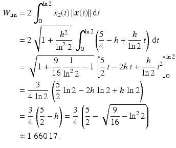 $$\begin{aligned}\displaystyle W_{\text{lin}}&\displaystyle=2\int_{0}^{\ln 2}x_{2}(t)\,\|\boldsymbol{x}(t)\|\,\mathrm{d}t\\ \displaystyle&\displaystyle=2\sqrt{1+\frac{h^{2}}{\ln^{2}2}}\,\int_{0}^{\ln 2}\left(\frac{5}{4}-h+\frac{h}{\ln 2}\,t\right)\,\mathrm{d}t\\ \displaystyle&\displaystyle=\sqrt{1+\frac{9}{16}\,\frac{1}{\ln^{2}2}-1}\,\left[\frac{5}{2}\,t-2h\,t+\frac{h}{\ln 2}\,t^{2}\right]_{0}^{\ln 2}\\ \displaystyle&\displaystyle=\frac{3}{4\,\ln 2}\,\left(\frac{5}{2}\,\ln 2-2h\,\ln 2+h\,\ln 2\right)\\ \displaystyle&\displaystyle=\frac{3}{4}\,\left(\frac{5}{2}-h\right)=\frac{3}{4}\,\left(\frac{5}{2}-\sqrt{\frac{9}{16}-\ln^{2}2}\right)\\ \displaystyle&\displaystyle\approx 1.660\,17\,.\end{aligned}$$