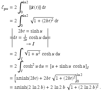 $$\begin{aligned}\displaystyle\ell_{\text{par}}&\displaystyle=2\int_{0}^{\ln 2}\|\dot{\boldsymbol{x}}(t)\|\,\mathrm{d}t\\ \displaystyle&\displaystyle=2\int_{0}^{\ln 2}\sqrt{1+(2bt)^{2}}\,\mathrm{d}t\\ \displaystyle&\displaystyle=\!\!\!\begin{vmatrix}2bt=\sinh u\\ \mathrm{d}t=\frac{1}{2b}\,\cosh u\,\mathrm{d}u\\ \to I\end{vmatrix}\!\!\!=\\ \displaystyle&\displaystyle=2\int_{I}\sqrt{1+u^{2}}\,\cosh u\,\mathrm{d}u\\ \displaystyle&\displaystyle=2\int_{I}\cosh^{2}u\,\mathrm{d}u=\left[u+\sinh u\,\cosh u\right]_{I}\\ \displaystyle&\displaystyle=\left[\mathop{\mathrm{arsinh}}(2bt)+2bt\,\sqrt{1+(2bt)^{2}}\right]_{0}^{\ln 2}\\ \displaystyle&\displaystyle=\mathop{\mathrm{arsinh}}(2\,\ln 2\,b)+2\,\ln 2\,b\,\sqrt{1+(2\,\ln 2\,b)^{2}}\,.\end{aligned}$$