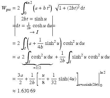 $$\begin{aligned}\displaystyle W_{\text{par}}&\displaystyle=2\int_{0}^{\ln 2}\left(a+b\,t^{2}\right)\,\sqrt{1+(2bt)^{2}}\,\mathrm{d}t\\ \displaystyle&\displaystyle=\!\!\!\begin{vmatrix}2bt=\sinh u\\ \mathrm{d}t=\frac{1}{2b}\,\cosh u\,\mathrm{d}u\\ \to I\end{vmatrix}\!\!\!=\\ \displaystyle&\displaystyle=2\int_{I}\left(a+\frac{1}{4b}\,\sinh^{2}u\right)\,\cosh^{2}u\,\mathrm{d}u\\ \displaystyle&\displaystyle=a\,\underbrace{2\int_{I}\cosh^{2}u\,\mathrm{d}u}_{=3/2}{}+\frac{1}{2b}\int_{I}\sinh^{2}u\,\cosh^{2}u\,\mathrm{d}u\\ \displaystyle&\displaystyle=\frac{3a}{2}+\frac{1}{2b}\left.\left[-\frac{u}{8}+\frac{1}{32}\,\sinh(4u)\right]_{u=\mathop{\mathrm{arsinh}}(2bt)}\right|_{0}^{\ln 2}\\ \displaystyle&\displaystyle\approx 1.630\,69\end{aligned}$$