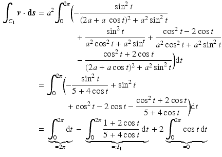 $$\begin{aligned}\displaystyle\smash[b]{\int_{C_{1}}\boldsymbol{v}\cdot{\boldsymbol{\mathrm{d}}}\boldsymbol{s}}&\displaystyle=a^{2}\smash[b]{\int_{0}^{2\pi}\biggl({}}{-}\frac{\sin^{2}t}{(2a+a\,\cos t)^{2}+a^{2}\sin^{2}t}\\ \displaystyle&\displaystyle\hphantom{{}=a^{2}\int_{0}^{2\pi}\biggl({}}+\frac{\sin^{2}t}{a^{2}\cos^{2}t+a^{2}\sin^{t}}+\frac{\cos^{2}t-2\cos t}{a^{2}\cos^{2}t+a^{2}\sin^{2}t}\\ \displaystyle&\displaystyle\hphantom{{}=a^{2}\int_{0}^{2\pi}\biggl({}}-\frac{\cos^{2}t+2\cos t}{(2a+a\cos t)^{2}+a^{2}\sin^{2}t}\biggr)\mathrm{d}t\\ \displaystyle&\displaystyle=\smash[b]{\int_{0}^{2\pi}\biggl({}}{-}\frac{\sin^{2}t}{5+4\cos t}+\sin^{2}t\\ \displaystyle&\displaystyle\hphantom{{}=\int_{0}^{2\pi}\biggl({}}+\cos^{2}t-2\cos t-\frac{\cos^{2}t+2\cos t}{5+4\cos t}\biggr)\mathrm{d}t\\ \displaystyle&\displaystyle={}\underbrace{\int_{0}^{2\pi}\mathrm{d}t}_{=2\pi}{}-{}\underbrace{\int_{0}^{2\pi}\frac{1+2\cos t}{5+4\cos t}\,\mathrm{d}t}_{=:I_{1}}{}+2\underbrace{\int_{0}^{2\pi}\cos t\,\mathrm{d}t}_{=0}\end{aligned}$$