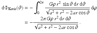 $$\begin{aligned}\displaystyle\mathrm{d}\Phi_{\text{Kreis}}(\vartheta)&\displaystyle=-\int_{0}^{2\pi}\frac{G\rho\,r^{2}\,\sin\vartheta\,\mathrm{d}r\,\mathrm{d}\vartheta}{\sqrt{a^{2}+r^{2}-2ar\cos\vartheta}}\,\mathrm{d}\varphi\\ \displaystyle&\displaystyle=-\frac{2\pi\,G\rho\,r^{2}\,\mathrm{d}r\,\mathrm{d}\vartheta}{\sqrt{a^{2}+r^{2}-2ar\cos\vartheta}}\,.\end{aligned}$$