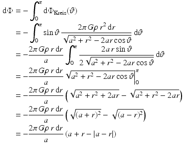 $$\begin{aligned}\displaystyle\mathrm{d}\Phi&\displaystyle=-\int_{0}^{\pi}\mathrm{d}\Phi_{\text{Kreis}}(\vartheta)\\ \displaystyle&\displaystyle=-\int_{0}^{\pi}\sin\vartheta\,\frac{2\pi\,G\rho\,r^{2}\,\mathrm{d}r}{\sqrt{a^{2}+r^{2}-2ar\cos\vartheta}}\,\mathrm{d}\vartheta\\ \displaystyle&\displaystyle=-\frac{2\pi\,G\rho\,r\,\mathrm{d}r}{a}\int_{0}^{\pi}\frac{2a\,r\sin\vartheta}{2\sqrt{a^{2}+r^{2}-2ar\cos\vartheta}}\,\mathrm{d}\vartheta\\ \displaystyle&\displaystyle=-\frac{2\pi\,G\rho\,r\,\mathrm{d}r}{a}\sqrt{a^{2}+r^{2}-2ar\cos\vartheta}\Big|_{0}^{\pi}\\ \displaystyle&\displaystyle=-\frac{2\pi\,G\rho\,r\,\mathrm{d}r}{a}\left(\sqrt{a^{2}+r^{2}+2ar}-\sqrt{a^{2}+r^{2}-2ar}\right)\\ \displaystyle&\displaystyle=-\frac{2\pi\,G\rho\,r\,\mathrm{d}r}{a}\left(\sqrt{(a+r)^{2}}-\sqrt{(a-r)^{2}}\right)\\ \displaystyle&\displaystyle=-\frac{2\pi\,G\rho\,r\,\mathrm{d}r}{a}\left(a+r-\left|a-r\right|\right)\end{aligned}$$