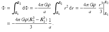 $$\begin{aligned}\displaystyle\Phi&\displaystyle=\int_{R_{1}}^{R_{2}}\mathrm{d}\Phi=-\frac{4\pi\,G\rho}{a}\,\int_{R_{1}}^{R_{2}}\,r^{2}\,\mathrm{d}r=-\frac{4\pi\,G\rho}{a}\,\left.\frac{r^{3}}{3}\right|_{R_{1}}^{R_{2}}\\ \displaystyle&\displaystyle=-\frac{4\pi\,G\rho(R_{2}^{3}-R_{1}^{3})}{3}\,\frac{1}{a}\,.\end{aligned}$$