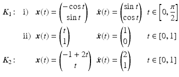 $$\displaystyle\begin{aligned}\displaystyle&\displaystyle K_{1}\colon&\displaystyle&\displaystyle\mathrm{i}) &\displaystyle\boldsymbol{x}(t)&\displaystyle=\begin{pmatrix}-\cos t\\ \sin t\end{pmatrix} &\displaystyle\dot{\boldsymbol{x}}(t)&\displaystyle=\begin{pmatrix}\sin t\\ \cos t\end{pmatrix} &\displaystyle t&\displaystyle\in\left[0,\frac{\pi}{2}\right]\\ \displaystyle&\displaystyle&\displaystyle&\displaystyle\mathrm{ii}) &\displaystyle\boldsymbol{x}(t)&\displaystyle=\begin{pmatrix}t\\ 1\end{pmatrix} &\displaystyle\dot{\boldsymbol{x}}(t)&\displaystyle=\begin{pmatrix}1\\ 0\end{pmatrix} &\displaystyle t&\displaystyle\in[0,1]\\ \displaystyle&\displaystyle K_{2}\colon&\displaystyle&\displaystyle&\displaystyle\boldsymbol{x}(t)&\displaystyle=\begin{pmatrix}-1+2t\\ t\end{pmatrix} &\displaystyle\dot{\boldsymbol{x}}(t)&\displaystyle=\begin{pmatrix}2\\ 1\end{pmatrix} &\displaystyle t&\displaystyle\in[0,1]\end{aligned}$$