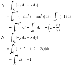 $$\begin{aligned}\displaystyle I_{1}:=&\displaystyle\int_{K_{1}}\{-y\,\mathrm{d}x+x\,\mathrm{d}y\}\\ \displaystyle=&\displaystyle\int_{0}^{\pi/2}\{-\sin^{2}t-\cos^{2}t\}\mathrm{d}t+\int_{0}^{1}\,(-1)\,\mathrm{d}t\\ \displaystyle=&\displaystyle{-}\int_{0}^{\pi/2}\,\mathrm{d}t-\int_{0}^{1}\,\mathrm{d}t=-\left(1+\frac{\pi}{2}\right)\\ \displaystyle I_{2}:=&\displaystyle\int_{K_{2}}\{-y\,\mathrm{d}x+x\,\mathrm{d}y\}\\ \displaystyle=&\displaystyle\int_{0}^{1}\{-t\cdot 2+(-1+2t)\}\mathrm{d}t\\ \displaystyle=&\displaystyle{-}\int_{0}^{1}\mathrm{d}t=-1\end{aligned}$$