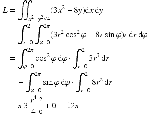 $$\begin{aligned}\displaystyle L&\displaystyle=\iint_{x^{2}+y^{2}\leq 4}(3x^{2}+8y)\mathrm{d}x\,\mathrm{d}y\\ \displaystyle&\displaystyle=\int_{r=0}^{2}\int_{\varphi=0}^{2\pi}(3r^{2}\cos^{2}\varphi+8r\sin\varphi)r\,\mathrm{d}r\,\mathrm{d}\varphi\\ \displaystyle&\displaystyle=\int_{\varphi=0}^{2\pi}\cos^{2}\varphi\,\mathrm{d}\varphi\cdot\int_{r=0}^{2}3r^{3}\,\mathrm{d}r\\ \displaystyle&\displaystyle\quad+\int_{\varphi=0}^{2\pi}\sin\varphi\,\mathrm{d}\varphi\cdot\int_{r=0}^{2}8r^{2}\,\mathrm{d}r\\ \displaystyle&\displaystyle=\pi\,3\,\frac{r^{4}}{4}\Big|_{0}^{2}+0=12\pi\end{aligned}$$