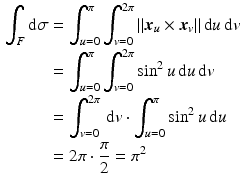 $$\begin{aligned}\displaystyle\int_{F}\mathrm{d}\sigma&\displaystyle=\int_{u=0}^{\pi}\int_{v=0}^{2\pi}\|\boldsymbol{x}_{u}\times\boldsymbol{x}_{v}\|\,\mathrm{d}u\,\mathrm{d}v\\ \displaystyle&\displaystyle=\int_{u=0}^{\pi}\int_{v=0}^{2\pi}\sin^{2}u\,\mathrm{d}u\,\mathrm{d}v\\ \displaystyle&\displaystyle=\int_{v=0}^{2\pi}\,\mathrm{d}v\cdot\int_{u=0}^{\pi}\sin^{2}u\,\mathrm{d}u\\ \displaystyle&\displaystyle=2\pi\cdot\frac{\pi}{2}=\pi^{2}\end{aligned}$$