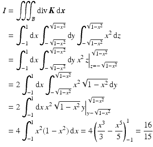 $$\begin{aligned}\displaystyle I&\displaystyle=\iiint_{B}\mathop{\mathrm{div}}\boldsymbol{K}\,\mathrm{d}\boldsymbol{x}\\ \displaystyle&\displaystyle=\int_{-1}^{1}\mathrm{d}x\int_{-\sqrt{1-x^{2}}}^{\sqrt{1-x^{2}}}\mathrm{d}y\int_{-\sqrt{1-x^{2}}}^{\sqrt{1-x^{2}}}x^{2}\,\mathrm{d}z\\ \displaystyle&\displaystyle=\int_{-1}^{1}\mathrm{d}x\int_{-\sqrt{1-x^{2}}}^{\sqrt{1-x^{2}}}\mathrm{d}y\,x^{2}\,z\Big|_{z=-\sqrt{1-x^{2}}}^{\sqrt{1-x^{2}}}\\ \displaystyle&\displaystyle=2\int_{-1}^{1}\mathrm{d}x\int_{-\sqrt{1-x^{2}}}^{\sqrt{1-x^{2}}}x^{2}\sqrt{1-x^{2}}\,\mathrm{d}y\\ \displaystyle&\displaystyle=2\int_{-1}^{1}\mathrm{d}x\,x^{2}\sqrt{1-x^{2}}\,y\Big|_{y-\sqrt{1-x^{2}}}^{\sqrt{1-x^{2}}}\\ \displaystyle&\displaystyle=4\int_{-1}^{1}x^{2}(1-x^{2})\,\mathrm{d}x=4\left(\frac{x^{3}}{3}-\frac{x^{5}}{5}\right)_{-1}^{1}=\frac{16}{15}\end{aligned}$$