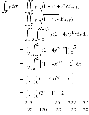 $$\begin{aligned}\displaystyle\int_{F}y\,\mathrm{d}\boldsymbol{\sigma}&\displaystyle=\iint_{S}y\;\sqrt{1+z_{x}^{2}+z_{y}^{2}}\,\mathrm{d}(x,y)\\ \displaystyle&\displaystyle=\iint_{S}y\;\sqrt{1+4y^{2}}\,\mathrm{d}(x,y)\\ \displaystyle&\displaystyle=\int_{x=0}^{2}\int_{\underline{y}=0}^{\overline{y}=\sqrt{x}}y(1+4y^{2})^{1/2}\mathrm{d}y\,\mathrm{d}x\\ \displaystyle&\displaystyle=\frac{1}{12}\int_{x=0}^{2}\left.(1+4y^{2})^{3/2}\right|_{\underline{y}=0}^{\overline{y}=\sqrt{x}}\\ \displaystyle&\displaystyle=\frac{1}{12}\int_{0}^{2}\left[(1+4x)^{3/2}-1\right]\,\mathrm{d}x\\ \displaystyle&\displaystyle=\frac{1}{12}\left[\frac{1}{10}(1+4x)^{5/2}-x\right]_{0}^{2}\\ \displaystyle&\displaystyle=\frac{1}{12}\left[\frac{1}{10}(3^{5}-1)-2\right]\\ \displaystyle&\displaystyle=\frac{243}{120}-\frac{1}{120}-\frac{20}{120}=\frac{222}{120}=\frac{37}{20}\end{aligned}$$