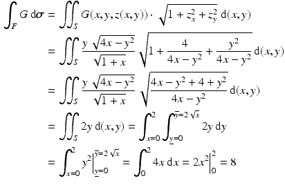 $$\begin{aligned}\displaystyle\int_{F}G\,\mathrm{d}\boldsymbol{\sigma}&\displaystyle=\iint_{S}G(x,y,z(x,y))\cdot\sqrt{1+z_{x}^{2}+z_{y}^{2}}\;\mathrm{d}(x,y)\\ \displaystyle&\displaystyle=\iint_{S}\frac{y\,\sqrt{4x-y^{2}}}{\sqrt{1+x}}\sqrt{1+\frac{4}{4x-y^{2}}+\frac{y^{2}}{4x-y^{2}}}\,\mathrm{d}(x,y)\\ \displaystyle&\displaystyle=\iint_{S}\frac{y\,\sqrt{4x-y^{2}}}{\sqrt{1+x}}\,\sqrt{\frac{4x-y^{2}+4+y^{2}}{4x-y^{2}}}\,\mathrm{d}(x,y)\\ \displaystyle&\displaystyle=\iint_{S}2y\,\mathrm{d}(x,y)=\int_{x=0}^{2}\int_{\underline{y}=0}^{\overline{y}=2\sqrt{x}}2y\,\mathrm{d}y\\ \displaystyle&\displaystyle=\int_{x=0}^{2}y^{2}\Big|_{\underline{y}=0}^{\overline{y}=2\sqrt{x}}=\int_{0}^{2}4x\,\mathrm{d}x=2x^{2}\Big|_{0}^{2}=8\end{aligned}$$