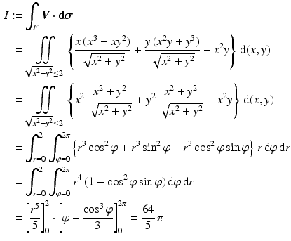 $$\begin{aligned}\displaystyle I:=&\displaystyle\int_{F}\boldsymbol{V}\cdot\boldsymbol{\mathrm{d}}\boldsymbol{\sigma}\\ \displaystyle=&\displaystyle\iint\limits_{\sqrt{x^{2}+y^{2}}\leq 2}\left\{\frac{x\,(x^{3}+xy^{2})}{\sqrt{x^{2}+y^{2}}}+\frac{y\,(x^{2}y+y^{3})}{\sqrt{x^{2}+y^{2}}}-x^{2}y\right\}\,\mathrm{d}(x,y)\\ \displaystyle=&\displaystyle\iint\limits_{\sqrt{x^{2}+y^{2}}\leq 2}\left\{x^{2}\,\frac{x^{2}+y^{2}}{\sqrt{x^{2}+y^{2}}}+y^{2}\,\frac{x^{2}+y^{2}}{\sqrt{x^{2}+y^{2}}}-x^{2}y\right\}\,\mathrm{d}(x,y)\\ \displaystyle=&\displaystyle\int_{r=0}^{2}\int_{\varphi=0}^{2\pi}\left\{r^{3}\cos^{2}\varphi+r^{3}\sin^{2}\varphi-r^{3}\cos^{2}\varphi\sin\varphi\right\}\,r\,\mathrm{d}\varphi\,\mathrm{d}r\\ \displaystyle=&\displaystyle\int_{r=0}^{2}\int_{\varphi=0}^{2\pi}r^{4}\,(1-\cos^{2}\varphi\sin\varphi)\,\mathrm{d}\varphi\,\mathrm{d}r\\ \displaystyle=&\displaystyle\left[\frac{r^{5}}{5}\right]_{0}^{2}\cdot\left[\varphi-\frac{\cos^{3}\varphi}{3}\right]_{0}^{2\pi}=\frac{64}{5}\,\pi\end{aligned}$$