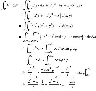 $$\begin{aligned}\displaystyle\int_{F}\boldsymbol{V}\cdot{\boldsymbol{\mathrm{d}}}\boldsymbol{\sigma}&\displaystyle=\iint_{B}\left\{x^{3}y\cdot 4x+x^{2}y^{2}\cdot 4y-x\right\}\mathrm{d}(x,y)\\ \displaystyle&\displaystyle=\iint_{B}\left\{4x^{4}y+4x^{2}y^{3}-x\right\}\mathrm{d}(x,y)\\ \displaystyle&\displaystyle=\iint_{B}\left\{4x^{2}y(x^{2}+y^{2})-x\right\}\mathrm{d}(x,y)\\ \displaystyle&\displaystyle=\int_{r=1}^{2}\int_{\varphi=0}^{\pi/2}\left\{4r^{5}\cos^{2}\varphi\sin\varphi-r\cos\varphi\right\}\,r\,\mathrm{d}r\,\mathrm{d}\varphi\\ \displaystyle&\displaystyle=4\int_{r=1}^{2}r^{6}\,\mathrm{d}r\cdot\int_{\varphi=0}^{\pi/2}\cos^{2}\varphi\sin\varphi\,\mathrm{d}\varphi\\ \displaystyle&\displaystyle\quad-\int_{r=1}^{2}r^{2}\,\mathrm{d}r\cdot\int_{\varphi=0}^{\pi/2}\cos\varphi\,\mathrm{d}\varphi\\ \displaystyle&\displaystyle=4\cdot\left.\frac{r^{7}}{7}\right|_{r=1}^{2}\cdot\left.\frac{-\cos^{3}\varphi}{3}\right|_{\varphi=0}^{\pi/2}-\left.\frac{r^{3}}{3}\right|_{r=1}^{2}\cdot\sin\varphi\Big|_{\varphi=0}^{\pi/2}\\ \displaystyle&\displaystyle=4\cdot\frac{2^{7}-1}{7}\cdot\frac{1}{3}-\frac{2^{3}-1}{3}\cdot 1=\frac{153}{7}\end{aligned}$$