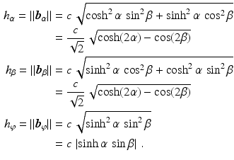 $$\begin{aligned}\displaystyle h_{\alpha}=\|\boldsymbol{b}_{\alpha}\|&\displaystyle=c\,\sqrt{\cosh^{2}\alpha\,\sin^{2}\beta+\sinh^{2}\alpha\,\cos^{2}\beta}\\ \displaystyle&\displaystyle=\frac{c}{\sqrt{2}}\,\sqrt{\cosh(2\alpha)-\cos(2\beta)}\\ \displaystyle h_{\beta}=\|\boldsymbol{b}_{\beta}\|&\displaystyle=c\,\sqrt{\sinh^{2}\alpha\,\cos^{2}\beta+\cosh^{2}\alpha\,\sin^{2}\beta}\\ \displaystyle&\displaystyle=\frac{c}{\sqrt{2}}\,\sqrt{\cosh(2\alpha)-\cos(2\beta)}\\ \displaystyle h_{\varphi}=\|\boldsymbol{b}_{\varphi}\|&\displaystyle=c\,\sqrt{\sinh^{2}\alpha\,\sin^{2}\beta}\\ \displaystyle&\displaystyle=c\,\left|\sinh\alpha\,\sin\beta\right|\,.\end{aligned}$$