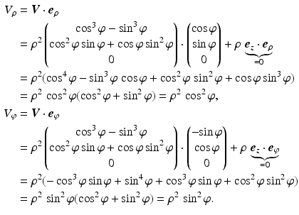 $$\begin{aligned}\displaystyle V_{\rho}&\displaystyle=\boldsymbol{V}\cdot\boldsymbol{e}_{\rho}\\ \displaystyle&\displaystyle=\rho^{2}\begin{pmatrix}\cos^{3}\varphi-\sin^{3}\varphi\\ \cos^{2}\varphi\sin\varphi+\cos\varphi\sin^{2}\varphi\\ 0\end{pmatrix}\cdot\begin{pmatrix}\cos\varphi\\ \sin\varphi\\ 0\end{pmatrix}+\rho\,\underbrace{\boldsymbol{e}_{z}\cdot\boldsymbol{e}_{\rho}}_{=0}\\ \displaystyle&\displaystyle=\rho^{2}(\cos^{4}\varphi-\sin^{3}\varphi\,\cos\varphi+\cos^{2}\varphi\,\sin^{2}\varphi+\cos\varphi\sin^{3}\varphi)\\ \displaystyle&\displaystyle=\rho^{2}\,\cos^{2}\varphi(\cos^{2}\varphi+\sin^{2}\varphi)=\rho^{2}\,\cos^{2}\varphi,\\ \displaystyle V_{\varphi}&\displaystyle=\boldsymbol{V}\cdot\boldsymbol{e}_{\varphi}\\ \displaystyle&\displaystyle=\rho^{2}\begin{pmatrix}\cos^{3}\varphi-\sin^{3}\varphi\\ \cos^{2}\varphi\sin\varphi+\cos\varphi\sin^{2}\varphi\\ 0\end{pmatrix}\cdot\begin{pmatrix}-{\sin\varphi}\\ \cos\varphi\\ 0\end{pmatrix}+\rho\,\underbrace{\boldsymbol{e}_{z}\cdot\boldsymbol{e}_{\varphi}}_{=0}\\ \displaystyle&\displaystyle=\rho^{2}(-\cos^{3}\varphi\sin\varphi + \sin^{4}\varphi + \cos^{3}\varphi\sin\varphi + \cos^{2}\varphi\sin^{2}\varphi)\\ \displaystyle&\displaystyle=\rho^{2}\,\sin^{2}\varphi(\cos^{2}\varphi+\sin^{2}\varphi)=\rho^{2}\,\sin^{2}\varphi.\end{aligned}$$