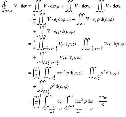 $$\begin{aligned}\displaystyle\oint_{\partial\,\text{Zyl.}}\boldsymbol{V}\cdot\mathbf{d}\boldsymbol{\sigma}&\displaystyle=\iint_{M}\boldsymbol{V}\cdot\mathbf{d}\boldsymbol{\sigma}_{M}+\iint_{G}\boldsymbol{V}\cdot\mathbf{d}\boldsymbol{\sigma}_{G}+\iint_{D}\boldsymbol{V}\cdot\mathbf{d}\boldsymbol{\sigma}_{D}\\ \displaystyle&\displaystyle=\frac{3}{2}\iint_{M}\boldsymbol{V}\cdot\boldsymbol{e}_{\rho}\mathrm{d}(\varphi,z)-\iint_{G}\boldsymbol{V}\cdot\boldsymbol{e}_{z}\,\rho\,\mathrm{d}(\rho,\varphi)\\ \displaystyle&\displaystyle\quad+\iint_{D}\boldsymbol{V}\cdot\boldsymbol{e}_{z}\,\rho\,\mathrm{d}(\rho,\varphi)\\ \displaystyle&\displaystyle=\frac{3}{2}\iint_{\rho=\frac{3}{2},\,|z|\leq\frac{1}{2}}V_{\rho}\mathrm{d}(\varphi,z)-\iint_{\rho\leq\frac{3}{2},\,z=-\frac{1}{2}}V_{z}\,\rho\,\mathrm{d}(\rho,\varphi)\\ \displaystyle&\displaystyle\quad+\iint_{\rho\leq\frac{3}{2},\,z=-\frac{1}{2}}V_{z}\,\rho\,\mathrm{d}(\rho,\varphi)\\ \displaystyle&\displaystyle=\left(\frac{3}{2}\right)^{3}\iint_{|z|\leq\frac{1}{2}}\cos^{2}\varphi\,\mathrm{d}(\varphi,z)-\iint_{\rho\leq\frac{3}{2}}\rho^{2}\,\mathrm{d}(\rho,\varphi)\\ \displaystyle&\displaystyle\quad+\iint_{\rho\leq\frac{3}{2}}\rho^{2}\,\mathrm{d}(\rho,\varphi)\\ \displaystyle&\displaystyle=\left(\frac{3}{2}\right)^{3}\underbrace{\int_{z=-1/2}^{1/2}\mathrm{d}z}_{=1}\cdot\underbrace{\int_{\varphi=0}^{2\pi}\cos^{2}\varphi\,\mathrm{d}\varphi}_{=\pi}=\frac{27\pi}{8}\end{aligned}$$