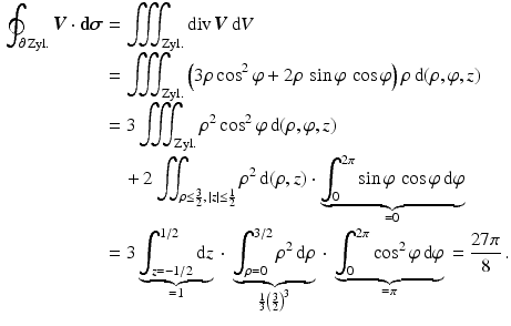 $$\begin{aligned}\displaystyle\oint_{\partial\,\text{Zyl.}}\boldsymbol{V}\cdot\mathbf{d}\boldsymbol{\sigma}&\displaystyle=\iiint_{\text{Zyl.}}\mathop{\mathrm{div}}\boldsymbol{V}\,\mathrm{d}V\\ \displaystyle&\displaystyle=\iiint_{\text{Zyl.}}\left(3\rho\cos^{2}\varphi+2\rho\,\sin\varphi\,\cos\varphi\right)\rho\,\mathrm{d}(\rho,\varphi,z)\\ \displaystyle&\displaystyle=3\iiint_{\text{Zyl.}}\rho^{2}\cos^{2}\varphi\,\mathrm{d}(\rho,\varphi,z)\\ \displaystyle&\displaystyle\quad+2\iint_{\rho\leq\frac{3}{2},\,|z|\leq\frac{1}{2}}\rho^{2}\,\mathrm{d}(\rho,z)\cdot\underbrace{\int_{0}^{2\pi}\sin\varphi\,\cos\varphi\,\mathrm{d}\varphi}_{=0}\\ \displaystyle&\displaystyle=3\underbrace{\int_{z=-1/2}^{1/2}\mathrm{d}z}_{=1}{}\cdot{}\underbrace{\int_{\rho=0}^{3/2}\rho^{2}\,\mathrm{d}\rho}_{\frac{1}{3}\left(\frac{3}{2}\right)^{3}}{}\cdot{}\underbrace{\int_{0}^{2\pi}\cos^{2}\varphi\,\mathrm{d}\varphi}_{=\pi}{}=\frac{27\pi}{8}\,.\end{aligned}$$