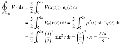 $$\begin{aligned}\displaystyle\oint_{C_{z_{0}}}\boldsymbol{V}\cdot\mathbf{d}\boldsymbol{s}&\displaystyle=\frac{3}{2}\int_{0}^{2\pi}\boldsymbol{V}(\boldsymbol{x}(t))\cdot\boldsymbol{e}_{\varphi}(t)\,\mathrm{d}t\\ \displaystyle&\displaystyle=\frac{3}{2}\int_{0}^{2\pi}V_{\varphi}(\boldsymbol{x}(t))\,\mathrm{d}t=\frac{3}{2}\int_{0}^{2\pi}\rho^{2}(t)\,\sin^{2}\varphi(t)\,\mathrm{d}t\\ \displaystyle&\displaystyle=\frac{3}{2}\int_{0}^{2\pi}\left(\frac{3}{2}\right)^{2}\,\sin^{2}t\,\mathrm{d}t=\left(\frac{3}{2}\right)^{3}\cdot\pi=\frac{27\pi}{8}\,.\end{aligned}$$