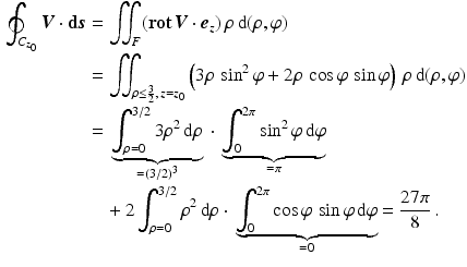 $$\begin{aligned}\displaystyle\oint_{C_{z_{0}}}\boldsymbol{V}\cdot\mathbf{d}\boldsymbol{s}&\displaystyle=\iint_{F}(\mathop{\mathbf{rot}}\boldsymbol{V}\cdot\boldsymbol{e}_{z})\,\rho\,\mathrm{d}(\rho,\varphi)\\ \displaystyle&\displaystyle=\iint_{\rho\leq\frac{3}{2},\,z=z_{0}}\left(3\rho\,\sin^{2}\varphi+2\rho\,\cos\varphi\,\sin\varphi\right)\,\rho\,\mathrm{d}(\rho,\varphi)\\ \displaystyle&\displaystyle={}\underbrace{\int_{\rho=0}^{3/2}3\rho^{2}\,\mathrm{d}\rho}_{=(3/2)^{3}}{}\cdot{}\underbrace{\int_{0}^{2\pi}\sin^{2}\varphi\,\mathrm{d}\varphi}_{=\pi}\\ \displaystyle&\displaystyle\quad+2\int_{\rho=0}^{3/2}\rho^{2}\,\mathrm{d}\rho\cdot{}\underbrace{\int_{0}^{2\pi}\cos\varphi\,\sin\varphi\,\mathrm{d}\varphi}_{=0}=\frac{27\pi}{8}\,.\end{aligned}$$