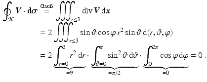 $$\begin{aligned}\displaystyle\oint_{\mathcal{K}}\boldsymbol{V}\cdot\mathbf{d}\boldsymbol{\sigma}&\displaystyle\overset{\text{Gau{\ss}}}{=}\iiint_{r\leq 3}\mathop{\mathrm{div}}\boldsymbol{V}\,\mathrm{d}\boldsymbol{x}\\ \displaystyle&\displaystyle=2\iiint_{r\leq 3}\sin\vartheta\cos\varphi\,r^{2}\sin\vartheta\,\mathrm{d}(r,\vartheta,\varphi)\\ \displaystyle&\displaystyle=2\underbrace{\int_{r=0}^{3}r^{2}\,\mathrm{d}r}_{=9}\cdot\underbrace{\int_{\vartheta=0}^{\pi}\sin^{2}\vartheta\,\mathrm{d}\vartheta}_{=\pi/2}\cdot\underbrace{\int_{0}^{2\pi}\cos\varphi\,\mathrm{d}\varphi}_{=0}=0\,.\end{aligned}$$