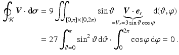 $$\begin{aligned}\displaystyle\oint_{\mathcal{K}}\boldsymbol{V}\cdot\mathbf{d}\boldsymbol{\sigma}&\displaystyle=9\iint_{[0,\pi]\times[0,2\pi)}\sin\vartheta\hspace{-3mm}\underbrace{\boldsymbol{V}\cdot\boldsymbol{e}_{r}}_{=V_{r}=3\sin\vartheta\cos\varphi}\hspace{-3mm}\,\mathrm{d}(\vartheta,\varphi)\\ \displaystyle&\displaystyle=27\int_{\vartheta=0}^{\pi}\sin^{2}\vartheta\,\mathrm{d}\vartheta\cdot\int_{0}^{2\pi}\cos\varphi\,\mathrm{d}\varphi=0\,.\end{aligned}$$