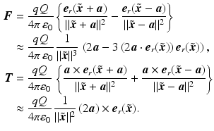 $$\begin{aligned}\displaystyle\boldsymbol{F}&\displaystyle=\frac{qQ}{4\pi\,\varepsilon_{0}}\left\{\frac{\boldsymbol{e}_{r}(\tilde{\boldsymbol{x}}+\boldsymbol{a})}{\|\tilde{\boldsymbol{x}}+\boldsymbol{a}\|^{2}}-\frac{\boldsymbol{e}_{r}(\tilde{\boldsymbol{x}}-\boldsymbol{a})}{\|\tilde{\boldsymbol{x}}-\boldsymbol{a}\|^{2}}\right\}\\ \displaystyle&\displaystyle\approx\frac{qQ}{4\pi\,\varepsilon_{0}}\,\frac{1}{\|\tilde{\boldsymbol{x}}\|^{3}}\,\left(2\boldsymbol{a}-3\,(2\boldsymbol{a}\cdot\boldsymbol{e}_{r}(\tilde{\boldsymbol{x}}))\,\boldsymbol{e}_{r}(\tilde{\boldsymbol{x}})\right),\\ \displaystyle\boldsymbol{T}&\displaystyle=\frac{qQ}{4\pi\varepsilon_{0}}\,\left\{\frac{\boldsymbol{a}\times\boldsymbol{e}_{r}(\tilde{\boldsymbol{x}}+\boldsymbol{a})}{\|\tilde{\boldsymbol{x}}+\boldsymbol{a}\|^{2}}+\frac{\boldsymbol{a}\times\boldsymbol{e}_{r}(\tilde{\boldsymbol{x}}-\boldsymbol{a})}{\|\tilde{\boldsymbol{x}}-\boldsymbol{a}\|^{2}}\right\}\\ \displaystyle&\displaystyle\approx\frac{qQ}{4\pi\varepsilon_{0}}\,\frac{1}{\|\tilde{\boldsymbol{x}}\|^{2}}\,(2\boldsymbol{a})\times\boldsymbol{e}_{r}(\tilde{\boldsymbol{x}}).\end{aligned}$$