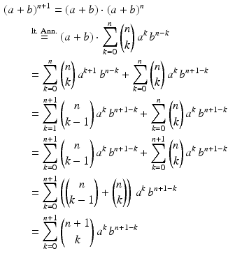 $$\begin{aligned}\displaystyle&\displaystyle(a+b)^{n+1}=(a+b)\cdot(a+b)^{n}\\ \displaystyle&\displaystyle\qquad\overset{\text{lt. Ann.}}{=}(a+b)\cdot\sum_{k=0}^{n}{n\choose k}\,a^{k}\,b^{n-k}\\ \displaystyle&\displaystyle\qquad=\sum_{k=0}^{n}{n\choose k}\,a^{k+1}\,b^{n-k}+\sum_{k=0}^{n}{n\choose k}\,a^{k}\,b^{n+1-k}\\ \displaystyle&\displaystyle\qquad=\sum_{k=1}^{n+1}{n\choose k-1}\,a^{k}\,b^{n+1-k}+\sum_{k=0}^{n}{n\choose k}\,a^{k}\,b^{n+1-k}\\ \displaystyle&\displaystyle\qquad=\sum_{k=0}^{n+1}{n\choose k-1}\,a^{k}\,b^{n+1-k}+\sum_{k=0}^{n+1}{n\choose k}\,a^{k}\,b^{n+1-k}\\ \displaystyle&\displaystyle\qquad=\sum_{k=0}^{n+1}\left({n\choose k-1}+{n\choose k}\right)\,a^{k}\,b^{n+1-k}\\ \displaystyle&\displaystyle\qquad=\sum_{k=0}^{n+1}{n+1\choose k}\,a^{k}\,b^{n+1-k}\end{aligned}$$