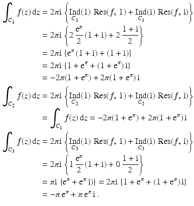 $$\begin{aligned}\displaystyle\smash[b]{\int_{C_{1}}f(z)\,\mathrm{d}z}&\displaystyle=2\pi\mathrm{i}\,\left\{\mathop{\mathrm{Ind}}_{C_{1}}(1)\,\mathop{\mathrm{Res}}(f,\,1)+\mathop{\mathrm{Ind}}_{C_{1}}(\mathrm{i})\,\mathop{\mathrm{Res}}(f,\,\mathrm{i})\right\}\\ \displaystyle&\displaystyle=2\pi\mathrm{i}\,\left\{2\,\frac{\mathrm{e}^{\pi}}{2}\,(1+\mathrm{i})+2\,\frac{1+\mathrm{i}}{2}\right\}\\ \displaystyle&\displaystyle=2\pi\mathrm{i}\,\left\{\mathrm{e}^{\pi}\,(1+\mathrm{i})+(1+\mathrm{i})\right\}\\ \displaystyle&\displaystyle=2\pi\mathrm{i}\,\left\{1+\mathrm{e}^{\pi}+(1+\mathrm{e}^{\pi})\,\mathrm{i}\right\}\\ \displaystyle&\displaystyle=-2\pi(1+\mathrm{e}^{\pi})+2\pi(1+\mathrm{e}^{\pi})\,\mathrm{i} \\ \displaystyle\smash[b]{\int_{C_{2}}f(z)\,\mathrm{d}z}&\displaystyle=2\pi\mathrm{i}\,\left\{\mathop{\mathrm{Ind}}_{C_{2}}(1)\,\mathop{\mathrm{Res}}(f,\,1)+\mathop{\mathrm{Ind}}_{C_{2}}(\mathrm{i})\,\mathop{\mathrm{Res}}(f,\,\mathrm{i})\right\}\\ \displaystyle&\displaystyle=\int_{C_{1}}f(z)\,\mathrm{d}z=-2\pi(1+\mathrm{e}^{\pi})+2\pi(1+\mathrm{e}^{\pi})\,\mathrm{i}\\ \displaystyle\smash[b]{\int_{C_{3}}f(z)\,\mathrm{d}z}&\displaystyle=2\pi\mathrm{i}\,\left\{\mathop{\mathrm{Ind}}_{C_{3}}(1)\,\mathop{\mathrm{Res}}(f,\,1)+\mathop{\mathrm{Ind}}_{C_{3}}(\mathrm{i})\,\mathop{\mathrm{Res}}(f,\,\mathrm{i})\right\}\\ \displaystyle&\displaystyle=2\pi\mathrm{i}\,\left\{1\,\frac{\mathrm{e}^{\pi}}{2}\,(1+\mathrm{i})+0\,\frac{1+\mathrm{i}}{2}\right\}\\ \displaystyle&\displaystyle=\pi\mathrm{i}\,\left\{\mathrm{e}^{\pi}+\mathrm{e}^{\pi}\,\mathrm{i})\right\}=2\pi\mathrm{i}\,\left\{1+\mathrm{e}^{\pi}+(1+\mathrm{e}^{\pi})\,\mathrm{i}\right\}\\ \displaystyle&\displaystyle=-\pi\,\mathrm{e}^{\pi}+\pi\,\mathrm{e}^{\pi}\,\mathrm{i}\,.\end{aligned}$$