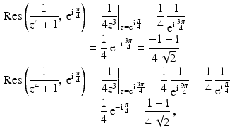 $$\begin{aligned}\displaystyle\mathop{\mathrm{Res}}\left(\frac{1}{z^{4}+1},\,\mathrm{e}^{\mathrm{i}\,\frac{\pi}{4}}\right)&\displaystyle=\left.\frac{1}{4z^{3}}\right|_{z=\mathrm{e}^{\mathrm{i}\,\frac{\pi}{4}}}=\frac{1}{4}\,\frac{1}{\mathrm{e}^{\mathrm{i}\,\frac{3\pi}{4}}}\\ \displaystyle&\displaystyle=\frac{1}{4}\,\mathrm{e}^{-\mathrm{i}\,\frac{3\pi}{4}}=\frac{-1-\mathrm{i}}{4\,\sqrt{2}}\\ \displaystyle\mathop{\mathrm{Res}}\left(\frac{1}{z^{4}+1},\,\mathrm{e}^{\mathrm{i}\,\frac{\pi}{4}}\right)&\displaystyle=\left.\frac{1}{4z^{3}}\right|_{z=\mathrm{e}^{\mathrm{i}\,\frac{3\pi}{4}}}=\frac{1}{4}\,\frac{1}{\mathrm{e}^{\mathrm{i}\,\frac{9\pi}{4}}}=\frac{1}{4}\,\frac{1}{\mathrm{e}^{\mathrm{i}\,\frac{\pi}{4}}}\\ \displaystyle&\displaystyle=\frac{1}{4}\,\mathrm{e}^{-\mathrm{i}\,\frac{\pi}{4}}=\frac{1-\mathrm{i}}{4\,\sqrt{2}}\,,\end{aligned}$$