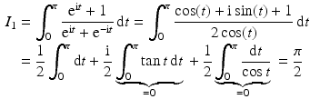 $$\begin{aligned}\displaystyle I_{1}&\displaystyle=\int_{0}^{\pi}\frac{\mathrm{e}^{\mathrm{i}t}+1}{\mathrm{e}^{\mathrm{i}t}+\mathrm{e}^{-\mathrm{i}t}}\,\mathrm{d}t=\int_{0}^{\pi}\frac{\cos(t)+\mathrm{i}\sin(t)+1}{2\cos(t)}\,\mathrm{d}t\\ \displaystyle&\displaystyle=\frac{1}{2}\int_{0}^{\pi}\mathrm{d}t+\frac{\mathrm{i}}{2}\underbrace{\int_{0}^{\pi}\tan t\,\mathrm{d}t}_{=0}{}+\frac{1}{2}\underbrace{\int_{0}^{\pi}\frac{\mathrm{d}t}{\cos t}}_{=0}{}=\frac{\pi}{2}\end{aligned}$$