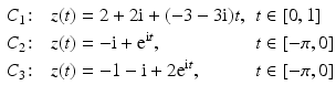 $$\displaystyle\begin{aligned}\displaystyle&\displaystyle C_{1}\colon&\displaystyle z(t)&\displaystyle=2+2\mathrm{i}+(-3-3\mathrm{i})t,&\displaystyle t&\displaystyle\in[0,1]\\ \displaystyle&\displaystyle C_{2}\colon&\displaystyle z(t)&\displaystyle=-\mathrm{i}+\mathrm{e}^{\mathrm{i}t},&\displaystyle t&\displaystyle\in[-\pi,0]\\ \displaystyle&\displaystyle C_{3}\colon&\displaystyle z(t)&\displaystyle=-1-\mathrm{i}+2\mathrm{e}^{\mathrm{i}t},&\displaystyle t&\displaystyle\in[-\pi,0]\end{aligned}$$