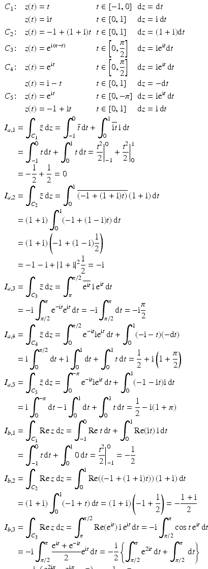 $$\begin{aligned}\displaystyle&\displaystyle\begin{aligned}\displaystyle&\displaystyle C_{1}\colon&\displaystyle z(t)&\displaystyle=t&\displaystyle t&\displaystyle\in[-1,0]&\displaystyle\mathrm{d}z&\displaystyle=\mathrm{d}t\\ \displaystyle&\displaystyle&\displaystyle z(t)&\displaystyle=\mathrm{i}t&\displaystyle t&\displaystyle\in[0,1]&\displaystyle\mathrm{d}z&\displaystyle=\mathrm{i}\,\mathrm{d}t\\ \displaystyle&\displaystyle C_{2}\colon&\displaystyle z(t)&\displaystyle=-1+(1+\mathrm{i})t&\displaystyle t&\displaystyle\in[0,1]&\displaystyle\mathrm{d}z&\displaystyle=(1+\mathrm{i})\mathrm{d}t\\ \displaystyle&\displaystyle C_{3}\colon&\displaystyle z(t)&\displaystyle=\mathrm{e}^{\mathrm{i}(\pi-t)}&\displaystyle t&\displaystyle\in\left[0,\frac{\pi}{2}\right]&\displaystyle\mathrm{d}z&\displaystyle=\mathrm{i}\mathrm{e}^{\mathrm{i}t}\mathrm{d}t\\ \displaystyle&\displaystyle C_{4}\colon&\displaystyle z(t)&\displaystyle=\mathrm{e}^{\mathrm{i}t}&\displaystyle t&\displaystyle\in\left[0,\frac{\pi}{2}\right]&\displaystyle\mathrm{d}z&\displaystyle=\mathrm{i}\mathrm{e}^{\mathrm{i}t}\,\mathrm{d}t\\ \displaystyle&\displaystyle&\displaystyle z(t)&\displaystyle=\mathrm{i}-t&\displaystyle t&\displaystyle\in[0,1]&\displaystyle\mathrm{d}z&\displaystyle=-\mathrm{d}t\\ \displaystyle&\displaystyle C_{5}\colon&\displaystyle z(t)&\displaystyle=\mathrm{e}^{\mathrm{i}t}&\displaystyle t&\displaystyle\in[0,-\pi]&\displaystyle\mathrm{d}z&\displaystyle=\mathrm{i}\mathrm{e}^{\mathrm{i}t}\,\mathrm{d}t\\ \displaystyle&\displaystyle&\displaystyle z(t)&\displaystyle=-1+\mathrm{i}t&\displaystyle t&\displaystyle\in[0,1]&\displaystyle\mathrm{d}z&\displaystyle=\mathrm{i}\,\mathrm{d}t\end{aligned} \\ \displaystyle&\displaystyle\begin{aligned}\displaystyle I_{a,1}&\displaystyle=\int_{C_{1}}\bar{z}\,\mathrm{d}z=\int_{-1}^{0}\bar{t}\,\mathrm{d}t+\int_{0}^{1}\overline{\mathrm{i}t}\,\mathrm{i}\,\mathrm{d}t\\ \displaystyle&\displaystyle=\int_{-1}^{0}t\,\mathrm{d}t+\int_{0}^{1}t\,\mathrm{d}t=\frac{t^{2}}{2}\bigg|_{-1}^{0}+\frac{t^{2}}{2}\bigg|_{0}^{1}\\ \displaystyle&\displaystyle=-\frac{1}{2}+\frac{1}{2}=0\end{aligned}\\ \displaystyle&\displaystyle\begin{aligned}\displaystyle I_{a,2}&\displaystyle=\int_{C_{2}}\bar{z}\,\mathrm{d}z=\int_{0}^{1}\overline{(-1+(1+\mathrm{i})t)}\,(1+\mathrm{i})\,\mathrm{d}t\\ \displaystyle&\displaystyle=(1+\mathrm{i})\int_{0}^{1}(-1+(1-\mathrm{i})t)\,\mathrm{d}t\\ \displaystyle&\displaystyle=(1+\mathrm{i})\left(-1+(1-\mathrm{i})\frac{1}{2}\right)\\ \displaystyle&\displaystyle=-1-\mathrm{i}+|1+\mathrm{i}|^{2}\frac{1}{2}=-\mathrm{i}\end{aligned}\\ \displaystyle&\displaystyle\begin{aligned}\displaystyle I_{a,3}&\displaystyle=\int_{C_{3}}\bar{z}\,\mathrm{d}z=\int_{\pi}^{\pi/2}\overline{\mathrm{e}^{\mathrm{i}t}}\,\mathrm{i}\,\mathrm{e}^{\mathrm{i}t}\,\mathrm{d}t\\ \displaystyle&\displaystyle=-\mathrm{i}\int_{\pi/2}^{\pi}\mathrm{e}^{-\mathrm{i}t}\mathrm{e}^{\mathrm{i}t}\,\mathrm{d}t=-\mathrm{i}\int_{\pi/2}^{\pi}\mathrm{d}t=-\mathrm{i}\frac{\pi}{2}\end{aligned}\\ \displaystyle&\displaystyle\begin{aligned}\displaystyle I_{a,4}&\displaystyle=\int_{C_{4}}\bar{z}\,\mathrm{d}z=\int_{0}^{\pi/2}\mathrm{e}^{-\mathrm{i}t}\mathrm{i}\mathrm{e}^{\mathrm{i}t}\,\mathrm{d}t+\int_{0}^{1}(-\mathrm{i}-t)(-\mathrm{d}t)\\ \displaystyle&\displaystyle=\mathrm{i}\int_{0}^{\pi/2}\mathrm{d}t+\mathrm{i}\int_{0}^{1}\mathrm{d}t+\int_{0}^{1}t\,\mathrm{d}t=\frac{1}{2}+\mathrm{i}\left(1+\frac{\pi}{2}\right)\end{aligned}\\ \displaystyle&\displaystyle\begin{aligned}\displaystyle I_{a,5}&\displaystyle=\int_{C_{5}}\bar{z}\,\mathrm{d}z=\int_{0}^{-\pi}\mathrm{e}^{-\mathrm{i}t}\mathrm{i}\mathrm{e}^{\mathrm{i}t}\,\mathrm{d}t+\int_{0}^{1}(-1-\mathrm{i}t)\mathrm{i}\,\mathrm{d}t\\ \displaystyle&\displaystyle=\mathrm{i}\int_{0}^{-\pi}\mathrm{d}t-\mathrm{i}\int_{0}^{1}\mathrm{d}t+\int_{0}^{1}t\,\mathrm{d}t=\frac{1}{2}-\mathrm{i}(1+\pi)\end{aligned}\\ \displaystyle&\displaystyle\begin{aligned}\displaystyle I_{b,1}&\displaystyle=\int_{C_{1}}\mathop{\mathrm{Re}}z\,\mathrm{d}z=\int_{-1}^{0}\mathop{\mathrm{Re}}t\,\mathrm{d}t+\int_{0}^{1}\mathop{\mathrm{Re}}(\mathrm{i}t)\,\mathrm{i}\,\mathrm{d}t\\ \displaystyle&\displaystyle=\int_{-1}^{0}t\,\mathrm{d}t+\int_{0}^{1}0\,\mathrm{d}t=\frac{t^{2}}{2}\bigg|_{-1}^{0}=-\frac{1}{2}\end{aligned}\\ \displaystyle&\displaystyle\begin{aligned}\displaystyle I_{b,2}&\displaystyle=\int_{C_{2}}\mathop{\mathrm{Re}}z\,\mathrm{d}z=\int_{0}^{1}\mathop{\mathrm{Re}}((-1+(1+\mathrm{i})t))\,(1+\mathrm{i})\,\mathrm{d}t\\ \displaystyle&\displaystyle=(1+\mathrm{i})\int_{0}^{1}(-1+t)\,\mathrm{d}t=(1+\mathrm{i})\left(-1+\frac{1}{2}\right)=-\frac{1+\mathrm{i}}{2}\end{aligned} \\ \displaystyle&\displaystyle\begin{aligned}\displaystyle I_{b,3}&\displaystyle=\int_{C_{3}}\mathop{\mathrm{Re}}z\,\mathrm{d}z=\int_{\pi}^{\pi/2}\mathop{\mathrm{Re}}(\mathrm{e}^{\mathrm{i}t})\,\mathrm{i}\,\mathrm{e}^{\mathrm{i}t}\,\mathrm{d}t=-\mathrm{i}\int_{\pi/2}^{\pi}\cos t\,\mathrm{e}^{\mathrm{i}t}\,\mathrm{d}t\\ \displaystyle&\displaystyle=-\mathrm{i}\int_{\pi/2}^{\pi}\frac{\mathrm{e}^{\mathrm{i}t}+\mathrm{e}^{-\mathrm{i}t}}{2}\mathrm{e}^{\mathrm{i}t}\,\mathrm{d}t=-\frac{\mathrm{i}}{2}\left\{\int_{\pi/2}^{\pi}\mathrm{e}^{2\mathrm{i}t}\,\mathrm{d}t+\int_{\pi/2}^{\pi}\,\mathrm{d}t\right\}\\ \displaystyle&\displaystyle=-\frac{\mathrm{i}}{2}\left\{\frac{\mathrm{e}^{2\mathrm{i}\pi}-\mathrm{e}^{\mathrm{i}\pi}}{2\mathrm{i}}+\frac{\pi}{2}\right\}=-\frac{1}{2}-\frac{\pi}{4}\end{aligned}\\ \displaystyle&\displaystyle\begin{aligned}\displaystyle I_{b,4}&\displaystyle=\int_{C_{4}}\mathop{\mathrm{Re}}z\,\mathrm{d}z=\int_{0}^{\pi/2}\frac{\mathrm{e}^{\mathrm{i}t}+\mathrm{e}^{-\mathrm{i}t}}{2}\mathrm{i}\mathrm{e}^{\mathrm{i}t}\,\mathrm{d}t+\int_{0}^{1}(-t)(-\mathrm{d}t)\\ \displaystyle&\displaystyle=\frac{\mathrm{i}}{2}\int_{0}^{\pi/2}\mathrm{e}^{2\mathrm{i}t}\,\mathrm{d}t+\frac{\mathrm{i}}{2}\int_{0}^{\pi/2}\mathrm{d}t+\int_{0}^{1}t\,\mathrm{d}t=\mathrm{i}\frac{\pi}{4}\end{aligned}\\ \displaystyle&\displaystyle\begin{aligned}\displaystyle I_{b,5}&\displaystyle=\int_{C_{5}}\mathop{\mathrm{Re}}z\,\mathrm{d}z=\int_{0}^{-\pi}\frac{\mathrm{e}^{\mathrm{i}t}+\mathrm{e}^{-\mathrm{i}t}}{2}\mathrm{i}\mathrm{e}^{\mathrm{i}t}\,\mathrm{d}t+\int_{0}^{1}(-1)\mathrm{i}\,\mathrm{d}t\\ \displaystyle&\displaystyle=-\frac{\mathrm{i}}{2}\int_{-\pi}^{0}\mathrm{e}^{2\mathrm{i}t}\,\mathrm{d}t-\frac{\mathrm{i}}{2}\int_{-\pi}^{0}\mathrm{d}t-\mathrm{i}\int_{0}^{1}t\,\mathrm{d}t=-\mathrm{i}\left(1+\frac{\pi}{2}\right)\end{aligned}\\ \displaystyle&\displaystyle\begin{aligned}\displaystyle I_{c,1}&\displaystyle=I_{c,2}=I_{c,3}\\ \displaystyle&\displaystyle=\int_{C_{k}}\mathrm{e}^{\pi z}\,\mathrm{d}z=\frac{\mathrm{e}^{\pi z}}{\pi}\bigg|_{z=\mathrm{i}}-\frac{\mathrm{e}^{\pi z}}{\pi}\bigg|_{z=-1}\\ \displaystyle&\displaystyle=\frac{\mathrm{e}^{i\pi}-\mathrm{e}^{-\pi}}{\pi}=-\frac{1+\mathrm{e}^{-\pi}}{\pi}\\ \displaystyle I_{c,4}&\displaystyle=I_{c,5}=\frac{\mathrm{e}^{\pi z}}{\pi}\Big|_{1}^{-1+\mathrm{i}}=-\frac{\mathrm{e}^{\pi}+\mathrm{e}^{-\pi}}{\pi}\\ \displaystyle I_{d,1}&\displaystyle=I_{d,2}=I_{d,3}\\ \displaystyle&\displaystyle=\int_{C_{k}}z^{5}\,\mathrm{d}z=\frac{z^{6}}{6}\bigg|_{z=\mathrm{i}}-\frac{z^{6}}{6}\bigg|_{z=-1}=\frac{\mathrm{i}^{6}-(-1)^{6}}{6}=-\frac{1}{3}\\ \displaystyle I_{d,4}&\displaystyle=I_{d,5}=\frac{z^{6}}{6}\Big|_{1}^{-1+\mathrm{i}}=\frac{8\mathrm{i}-1}{6}\end{aligned}\end{aligned}$$