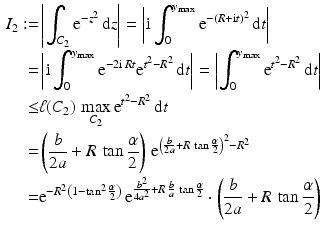 $$\begin{aligned}\displaystyle I_{2}:=&\displaystyle\left|\int_{C_{2}}\mathrm{e}^{-z^{2}}\,\mathrm{d}z\right|=\left|\mathrm{i}\int_{0}^{y_{\max}}\mathrm{e}^{-(R+\mathrm{i}t)^{2}}\,\mathrm{d}t\right|\\ \displaystyle=&\displaystyle\left|\mathrm{i}\int_{0}^{y_{\max}}\mathrm{e}^{-2\mathrm{i}\,Rt}\mathrm{e}^{t^{2}-R^{2}}\,\mathrm{d}t\right|=\left|\int_{0}^{y_{\max}}\mathrm{e}^{t^{2}-R^{2}}\,\mathrm{d}t\right|\\ \displaystyle\leq&\displaystyle\ell(C_{2})\,\max_{C_{2}}\mathrm{e}^{t^{2}-R^{2}}\,\mathrm{d}t\\ \displaystyle=&\displaystyle\left(\frac{b}{2a}+R\,\tan\frac{\alpha}{2}\right)\,\mathrm{e}^{\left(\frac{b}{2a}+R\,\tan\frac{\alpha}{2}\right)^{2}-R^{2}}\\ \displaystyle=&\displaystyle\mathrm{e}^{-R^{2}\left(1-\tan^{2}\frac{\alpha}{2}\right)}\,\mathrm{e}^{\frac{b^{2}}{4a^{2}}+R\,\frac{b}{a}\,\tan\frac{\alpha}{2}}\cdot\left(\frac{b}{2a}+R\,\tan\frac{\alpha}{2}\right)\end{aligned}$$