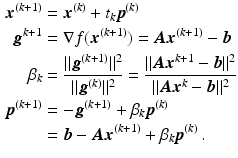 $$\begin{aligned}\displaystyle\boldsymbol{x}^{(k+1)}&\displaystyle=\boldsymbol{x}^{(k)}+t_{k}\boldsymbol{p}^{(k)}\\ \displaystyle\boldsymbol{g}^{k+1}&\displaystyle=\nabla f(\boldsymbol{x}^{(k+1)})=\boldsymbol{A}\boldsymbol{x}^{(k+1)}-\boldsymbol{b}\\ \displaystyle\beta_{k}&\displaystyle=\frac{\|\boldsymbol{g}^{(k+1)}\|^{2}}{\|\boldsymbol{g}^{(k)}\|^{2}}=\frac{\|\boldsymbol{A}\boldsymbol{x}^{k+1}-\boldsymbol{b}\|^{2}}{\|\boldsymbol{A}\boldsymbol{x}^{k}-\boldsymbol{b}\|^{2}}\\ \displaystyle\boldsymbol{p}^{(k+1)}&\displaystyle=-\boldsymbol{g}^{(k+1)}+\beta_{k}\boldsymbol{p}^{(k)}\\ \displaystyle&\displaystyle=\boldsymbol{b}-\boldsymbol{A}\boldsymbol{x}^{(k+1)}+\beta_{k}\boldsymbol{p}^{(k)}\,.\end{aligned}$$