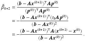 $$\begin{aligned}\displaystyle\tilde{\beta}_{k+2}&\displaystyle=\frac{(\boldsymbol{b}-\boldsymbol{A}\boldsymbol{x}^{(k+1)})^{\top}\boldsymbol{A}\boldsymbol{p}^{(k)}}{(\boldsymbol{p}^{(k)})^{\top}\boldsymbol{A}\boldsymbol{p}^{(k)}}\\ \displaystyle&\displaystyle=-\frac{(\boldsymbol{b}-\boldsymbol{A}\boldsymbol{x}^{(k+1)})^{\top}(t_{k}\boldsymbol{A}\boldsymbol{p}^{(k)})}{(\boldsymbol{b}-\boldsymbol{A}\boldsymbol{x}^{(k)})^{2}}\\ \displaystyle&\displaystyle=-\frac{(\boldsymbol{b}-\boldsymbol{A}\boldsymbol{x}^{(k+1)})^{\top}\boldsymbol{A}(\boldsymbol{x}^{(k+1)}-\boldsymbol{x}^{(k)})}{(\boldsymbol{b}-\boldsymbol{A}\boldsymbol{x}^{(k)})^{2}}\,.\end{aligned}$$