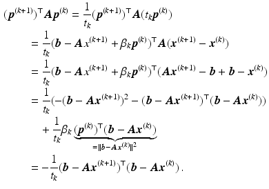 $$\begin{aligned}\displaystyle&\displaystyle(\boldsymbol{p}^{(k+1)})^{\top}\boldsymbol{A}\boldsymbol{p}^{(k)}=\frac{1}{t_{k}}(\boldsymbol{p}^{(k+1)})^{\top}\boldsymbol{A}(t_{k}\boldsymbol{p}^{(k)})\\ \displaystyle&\displaystyle\qquad=\frac{1}{t_{k}}(\boldsymbol{b}-\boldsymbol{A}x^{(k+1)}+\beta_{k}\boldsymbol{p}^{(k)})^{\top}\boldsymbol{A}(\boldsymbol{x}^{(k+1)}-\boldsymbol{x}^{(k)})\\ \displaystyle&\displaystyle\qquad=\frac{1}{t_{k}}(\boldsymbol{b}-\boldsymbol{A}x^{(k+1)}+\beta_{k}\boldsymbol{p}^{(k)})^{\top}(\boldsymbol{A}\boldsymbol{x}^{(k+1)}-\boldsymbol{b}+\boldsymbol{b}-\boldsymbol{x}^{(k)})\\ \displaystyle&\displaystyle\qquad=\frac{1}{t_{k}}(-(\boldsymbol{b}-\boldsymbol{A}\boldsymbol{x}^{(k+1)})^{2}-(\boldsymbol{b}-\boldsymbol{A}\boldsymbol{x}^{(k+1)})^{\top}(\boldsymbol{b}-\boldsymbol{A}\boldsymbol{x}^{(k)}))\\ \displaystyle&\displaystyle\qquad\quad+\frac{1}{t_{k}}\beta_{k}\underbrace{(\boldsymbol{p}^{(k)})^{\top}(\boldsymbol{b}-\boldsymbol{A}\boldsymbol{x}^{(k)})}_{=\|\boldsymbol{b}-\boldsymbol{A}\boldsymbol{x}^{(k)}\|^{2}}\\ \displaystyle&\displaystyle\qquad=-\frac{1}{t_{k}}(\boldsymbol{b}-\boldsymbol{A}\boldsymbol{x}^{(k+1)})^{\top}(\boldsymbol{b}-\boldsymbol{A}\boldsymbol{x}^{(k)})\,.\end{aligned}$$