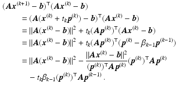 $$\begin{aligned}\displaystyle&\displaystyle(\boldsymbol{A}\boldsymbol{x}^{(k+1)}-\boldsymbol{b})^{\top}(\boldsymbol{A}\boldsymbol{x}^{(k)}-\boldsymbol{b})\\ \displaystyle&\displaystyle\qquad=(\boldsymbol{A}(\boldsymbol{x}^{(k)}+t_{k}\boldsymbol{p}^{(k)})-\boldsymbol{b})^{\top}(\boldsymbol{A}\boldsymbol{x}^{(k)}-\boldsymbol{b})\\ \displaystyle&\displaystyle\qquad=\|\boldsymbol{A}(\boldsymbol{x}^{(k)}-\boldsymbol{b})\|^{2}+t_{k}(\boldsymbol{A}\boldsymbol{p}^{(k)})^{\top}(\boldsymbol{A}\boldsymbol{x}^{(k)}-\boldsymbol{b})\\ \displaystyle&\displaystyle\qquad=\|\boldsymbol{A}(\boldsymbol{x}^{(k)}-\boldsymbol{b})\|^{2}+t_{k}(\boldsymbol{A}\boldsymbol{p}^{(k)})^{\top}(\boldsymbol{p}^{(k)}-\beta_{k-1}\boldsymbol{p}^{(k-1)})\\ \displaystyle&\displaystyle\qquad=\|\boldsymbol{A}(\boldsymbol{x}^{(k)}-\boldsymbol{b})\|^{2}-\frac{\|\boldsymbol{A}\boldsymbol{x}^{(k)}-\boldsymbol{b}\|^{2}}{(\boldsymbol{p}^{(k)})^{\top}\boldsymbol{A}\boldsymbol{p}^{(k)}}(\boldsymbol{p}^{(k)})^{\top}\boldsymbol{A}\boldsymbol{p}^{(k)}\\ \displaystyle&\displaystyle\qquad\quad-t_{k}\beta_{k-1}(\boldsymbol{p}^{(k)})^{\top}\boldsymbol{A}\boldsymbol{p}^{(k-1)}\,.\end{aligned}$$