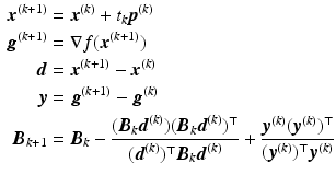 $$\begin{aligned}\displaystyle\boldsymbol{x}^{(k+1)}&\displaystyle=\boldsymbol{x}^{(k)}+t_{k}\boldsymbol{p}^{(k)}\\ \displaystyle\boldsymbol{g}^{(k+1)}&\displaystyle=\nabla f(\boldsymbol{x}^{(k+1)})\\ \displaystyle\boldsymbol{d}&\displaystyle=\boldsymbol{x}^{(k+1)}-\boldsymbol{x}^{(k)}\\ \displaystyle\boldsymbol{y}&\displaystyle=\boldsymbol{g}^{(k+1)}-\boldsymbol{g}^{(k)}\\ \displaystyle\boldsymbol{B}_{k+1}&\displaystyle=\boldsymbol{B}_{k}-\frac{(\boldsymbol{B}_{k}\boldsymbol{d}^{(k)})(\boldsymbol{B}_{k}\boldsymbol{d}^{(k)})^{\top}}{(\boldsymbol{d}^{(k)})^{\top}\boldsymbol{B}_{k}\boldsymbol{d}^{(k)}}+\frac{\boldsymbol{y}^{(k)}(\boldsymbol{y}^{(k)})^{\top}}{(\boldsymbol{y}^{(k)})^{\top}\boldsymbol{y}^{(k)}}\end{aligned}$$