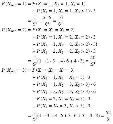 $$\begin{aligned}\displaystyle P\left(X_{\text{med}}=1\right)&\displaystyle=P\left(X_{1}=1,\,X_{2}=1,\,X_{3}=1\right)\\ \displaystyle&\displaystyle\quad+P\left(X_{1}=1,\,X_{2}=1,\,X_{3}> 1\right)\cdot 3\\ \displaystyle&\displaystyle=\frac{1}{6^{3}}+\frac{3\cdot 5}{6^{3}}=\frac{16}{6^{3}}.\\ \displaystyle P\left(X_{\text{med}}=2\right)&\displaystyle=P\left(X_{1}=X_{2}=X_{3}=2\right)\\ \displaystyle&\displaystyle\quad+P\left(X_{1}=1,\,X_{2}=2,\,X_{3}=2\right)\cdot 3\\ \displaystyle&\displaystyle\quad+P\left(X_{1}=1,\,X_{2}=2,\,X_{3}> 2\right)\cdot 3!\\ \displaystyle&\displaystyle\quad+P\left(X_{1}=2,\,X_{2}=2,\,X_{3}> 2\right)\cdot 3\\ \displaystyle&\displaystyle=\frac{1}{6^{3}}(1+1\cdot 3+4\cdot 6+4\cdot 3)=\frac{40}{6^{3}}.\\ \displaystyle P\left(X_{\text{med}}=3\right)&\displaystyle=P\left(X_{1}=X_{2}=X_{3}=3\right)\\ \displaystyle&\displaystyle\quad+P\left(X_{1}=1,\,X_{2}=X_{3}=3\right)\cdot 3\\ \displaystyle&\displaystyle\quad+P\left(X_{1}=1,\,X_{2}=3,\,X_{3}> 3\right)\cdot 6\\ \displaystyle&\displaystyle\quad+P\left(X_{1}=2,\,X_{2}=3,\,X_{3}> 3\right)\cdot 6\\ \displaystyle&\displaystyle\quad+P\left(X_{1}=2,\,X_{2}=X_{3}=3\right)\cdot 3\\ \displaystyle&\displaystyle\quad+P\left(X_{1}=X_{2}=3,\,X_{3}> 3\right)\cdot 3\\ \displaystyle&\displaystyle=\frac{1}{6^{3}}(1+3+3\cdot 6+3\cdot 6+3+3\cdot 3)=\frac{52}{6^{3}}.\end{aligned}$$