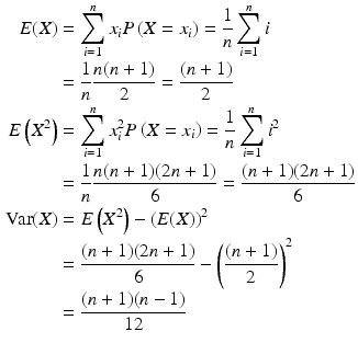 $$\begin{aligned}\displaystyle E(X)&\displaystyle=\sum_{i=1}^{n}x_{i}P\left(X=x_{i}\right)=\frac{1}{n}\sum_{i=1}^{n}i\\ \displaystyle&\displaystyle=\frac{1}{n}\frac{n(n+1)}{2}=\frac{(n+1)}{2}\\ \displaystyle E\left(X^{2}\right)&\displaystyle=\sum_{i=1}^{n}x_{i}^{2}P\left(X=x_{i}\right)=\frac{1}{n}\sum_{i=1}^{n}i^{2}\\ \displaystyle&\displaystyle=\frac{1}{n}\frac{n(n+1)(2n+1)}{6}=\frac{(n+1)(2n+1)}{6}\\ \displaystyle\mathrm{Var}(X)&\displaystyle=E\left(X^{2}\right)-\left({E}(X)\right)^{2}\\ \displaystyle&\displaystyle=\frac{(n+1)(2n+1)}{6}-\left(\frac{(n+1)}{2}\right)^{2}\\ \displaystyle&\displaystyle=\frac{(n+1)(n-1)}{12}\end{aligned}$$