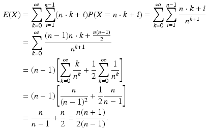 $$\begin{aligned}\displaystyle E(X)&\displaystyle=\sum_{k=0}^{\infty}\sum_{i=1}^{n-1}(n\cdot k+i)P(X=n\cdot k+i)=\sum_{k=0}^{\infty}\sum_{i=1}^{n-1}\frac{n\cdot k+i}{n^{k+1}}\\ \displaystyle&\displaystyle=\sum_{k=0}^{\infty}\frac{(n-1)n\cdot k+\frac{n(n-1)}{2}}{n^{k+1}}\\ \displaystyle&\displaystyle=(n-1)\left[\sum_{k=0}^{\infty}\frac{k}{n^{k}}+\frac{1}{2}\sum_{k=0}^{\infty}\frac{1}{n^{k}}\right]\\ \displaystyle&\displaystyle=(n-1)\left[\frac{n}{(n-1)^{2}}+\frac{1}{2}\frac{n}{n-1}\right]\\ \displaystyle&\displaystyle=\frac{n}{n-1}+\frac{n}{2}=\frac{n(n+1)}{2(n-1)}.\end{aligned}$$