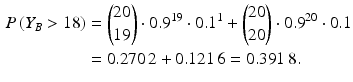 $$\begin{aligned}\displaystyle P\left(Y_{B}> 18\right)&\displaystyle=\binom{20}{19}\cdot 0.9^{19}\cdot 0.1^{1}+\binom{20}{20}\cdot 0.9^{20}\cdot 0.1\\ \displaystyle&\displaystyle=0.270\,2+0.121\,6=0.391\,8.\end{aligned}$$