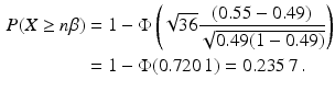 $$\begin{aligned}\displaystyle P(X\geq n\beta)&\displaystyle=1-\Phi\left(\sqrt{36}\frac{(0.55-0.49)}{\sqrt{0.49(1-0.49)}}\right)\\ \displaystyle&\displaystyle=1-\Phi(0.720\,1)=0.235\,7\,.\end{aligned}$$