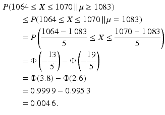 $$\begin{aligned}\displaystyle&\displaystyle P(1064\leq X\leq 1070\,\|\,\mu\geq 1083)\\ \displaystyle&\displaystyle\qquad\leq P(1064\leq X\leq 1070\,\|\,\mu=1083)\\ \displaystyle&\displaystyle\qquad=P\left(\frac{1064-1\,083}{5}\leq X\leq\frac{1070-1\,083}{5}\right)\\ \displaystyle&\displaystyle\qquad=\Phi\left(-\frac{13}{5}\right)-\Phi\left(-\frac{19}{5}\right)\\ \displaystyle&\displaystyle\qquad=\Phi(3.8)-\Phi(2.6)\\ \displaystyle&\displaystyle\qquad=0.999\,9-0.995\,3\\ \displaystyle&\displaystyle\qquad=0.004\,6.\end{aligned}$$