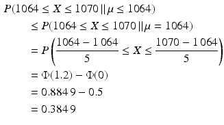 $$\begin{aligned}\displaystyle&\displaystyle P(1064\leq X\leq 1070\,\|\,\mu\leq 1064)\\ \displaystyle&\displaystyle\qquad\leq P(1064\leq X\leq 1070\,\|\,\mu=1064)\\ \displaystyle&\displaystyle\qquad=P\left(\frac{1064-1\,064}{5}\leq X\leq\frac{1070-1\,064}{5}\right)\\ \displaystyle&\displaystyle\qquad=\Phi(1.2)-\Phi(0)\\ \displaystyle&\displaystyle\qquad=0.884\,9-0.5\\ \displaystyle&\displaystyle\qquad=0.384\,9\end{aligned}$$