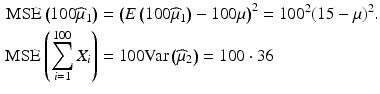 $$\begin{aligned}\displaystyle\mathrm{MSE}\left(100\widehat{\mu}_{1}\right)&\displaystyle=\left(E\left(100\widehat{\mu}_{1}\right)-100\mu\right)^{2}=100^{2}(15-\mu)^{2}.\\ \displaystyle\mathrm{MSE}\left(\sum_{i=1}^{100}X_{i}\right)&\displaystyle=100\mathrm{Var}\left(\widehat{\mu}_{2}\right)=100\cdot 36\end{aligned}$$