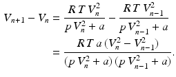 $$\begin{aligned}\displaystyle V_{n+1}-V_{n}&\displaystyle=\frac{R\,T\,V_{n}^{2}}{p\,V_{n}^{2}+a}-\frac{R\,T\,V_{n-1}^{2}}{p\,V_{n-1}^{2}+a}\\ \displaystyle&\displaystyle=\frac{R\,T\,a\,(V_{n}^{2}-V_{n-1}^{2})}{(p\,V_{n}^{2}+a)\,(p\,V_{n-1}^{2}+a)}.\end{aligned}$$