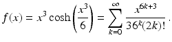 $$\displaystyle f(x)=x^{3}\cosh\left(\frac{x^{3}}{6}\right)=\sum_{k=0}^{\infty}\frac{x^{6k+3}}{36^{k}(2k)!}\,.$$