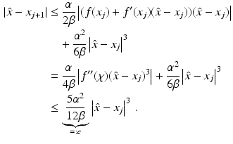 $$\begin{aligned}\displaystyle|\hat{x}-x_{j+1}|&\displaystyle\leq\frac{\alpha}{2\beta}\left|(f(x_{j})+f^{\prime}(x_{j})(\hat{x}-x_{j}))(\hat{x}-x_{j})\right|\\ \displaystyle&\displaystyle\quad+\frac{\alpha^{2}}{6\beta}\left|\hat{x}-x_{j}\right|^{3}\\ \displaystyle&\displaystyle=\frac{\alpha}{4\beta}\left|f^{\prime\prime}(\chi)(\hat{x}-x_{j})^{3}\right|+\frac{\alpha^{2}}{6\beta}\left|\hat{x}-x_{j}\right|^{3}\\ \displaystyle&\displaystyle\leq\underbrace{\frac{5\alpha^{2}}{12\beta}}_{=:c}\left|\hat{x}-x_{j}\right|^{3}\,.\end{aligned}$$