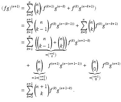 $$\begin{aligned}\displaystyle(fg)^{(n+1)}&\displaystyle=\sum_{k=0}^{n}\binom{n}{k}(f^{(k+1)}g^{(n-k)}+f^{(k)}g^{(n-k+1)})\\ \displaystyle&\displaystyle=\sum_{k=1}^{n+1}\binom{n}{k-1}f^{(k)}g^{(n-(k-1))}+\sum\limits_{k=0}^{n}\binom{n}{k}f^{(k)}g^{(n-k+1)}\\ \displaystyle&\displaystyle=\sum_{k=1}^{n}{}\underbrace{\left(\binom{n}{k-1}+\binom{n}{k}\right)}_{=\binom{n+1}{k}}f^{(k)}g^{(n+1-k)}\\ \displaystyle&\displaystyle\quad+{} \underbrace{\binom{n}{n}}_{=1=\binom{n+1}{n+1}} f^{(n+1)}g^{(n-(n+1-1))}+{} \underbrace{\binom{n}{0}}_{=\binom{n+1}{0}}f^{(0)}g^{(n+1)}\\ \displaystyle&\displaystyle=\sum_{k=0}^{n+1}\binom{n+1}{k}f^{(k)}g^{(n+1-k)}\,.\end{aligned}$$